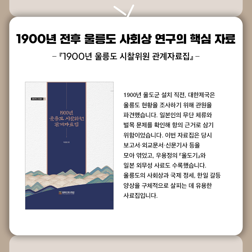 제목: 1900년 전후 울릉도 사회상 연구의 핵심 자료 부제: 『1900년 울릉도 시찰위원 관계자료집』 1900년 울도군 설치 직전, 대한제국은 울릉도 현황을 조사하기 위해 관원을 파견했습니다.  일본인의 무단 체류와 벌목 문제를 확인해 항의 근거로 삼기 위함이었습니다.  이번 자료집은 당시 보고서·외교문서·신문기사 등을 모아 엮었고,  우용정의 『울도기』와 일본 외무성 사료도 수록했습니다.  울릉도의 사회상과 국제 정세, 한일 갈등 양상을 구체적으로 살피는 데 유용한 사료집입니다.