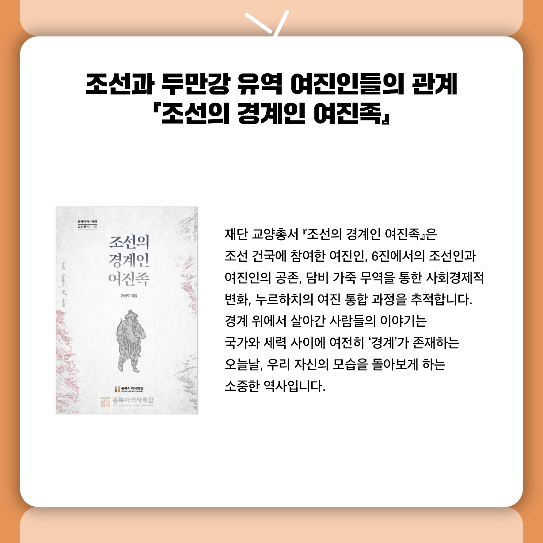 조선과 두만강 유역 여진인들의 관계 『조선의 경계인 여진족』 재단 교양총서 『조선의 경계인 여진족』은  조선 건국에 참여한 여진인, 6진에서의 조선인과 여진인의 공존,  담비 가죽 무역을 통한 사회경제적 변화, 누르하치의 여진 통합 과정을 추적합니다.  경계 위에서 살아간 사람들의 이야기는  국가와 세력 사이에 여전히 '경계'가 존재하는 오늘날,  우리 자신의 모습을 돌아보게 하는 소중한 역사입니다.