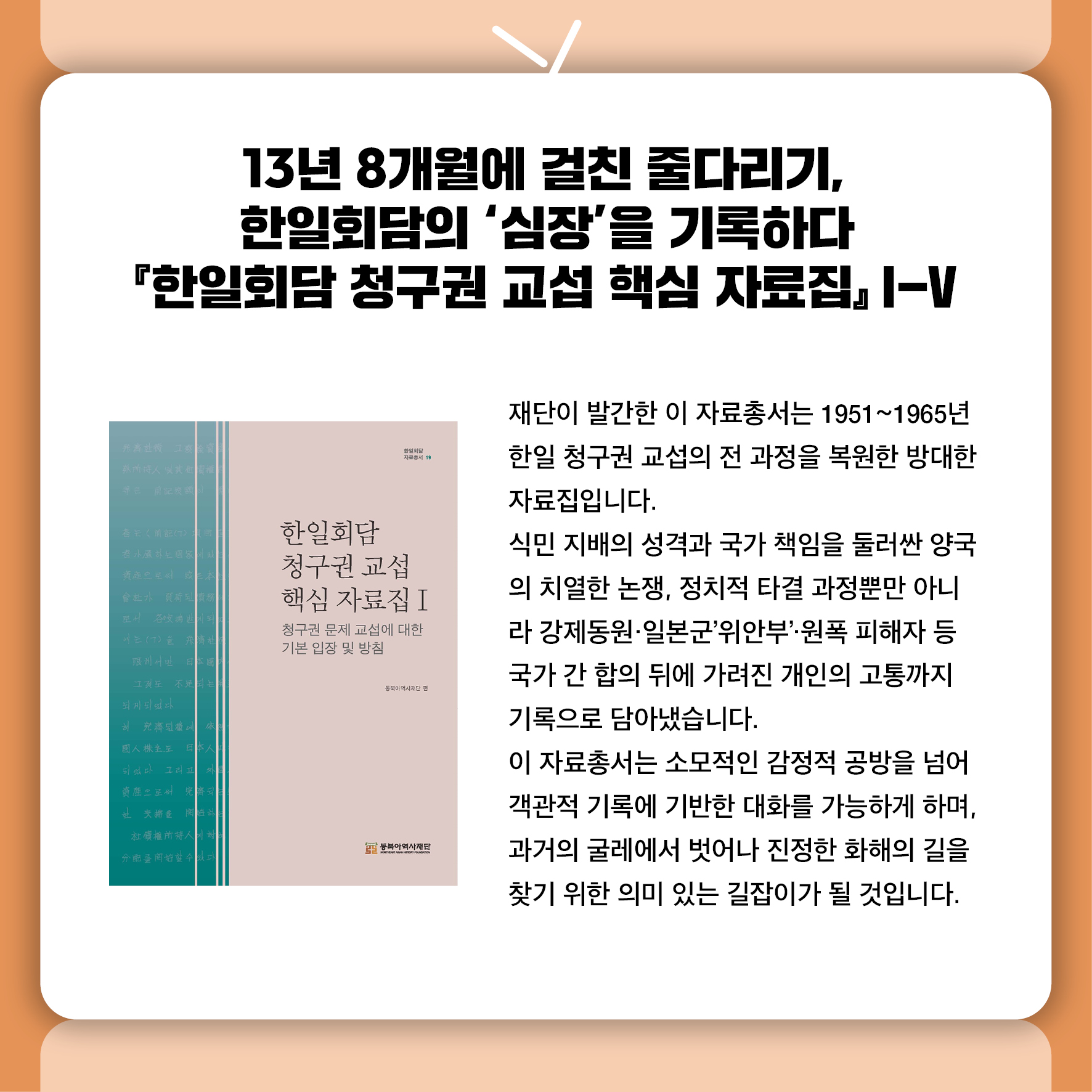 13년 8개월에 걸친 줄다리기, 한일회담의 '심장'을 기록하다 『한일회담 청구권 교섭 핵심 자료집』 I‑V 재단이 발간한 이 자료총서는  1951~1965년 한일 청구권 교섭의 전 과정을 복원한 방대한 자료집입니다.  식민 지배의 성격과 국가 책임을 둘러싼 양국의 치열한 논쟁, 정치적 타결 과정뿐만 아니라 강제동원·일본군'위안부'·원폭 피해자 등 국가 간 합의 뒤에 가려진 개인의 고통까지  기록으로 담아냈습니다.  이 자료총서는 소모적인 감정적 공방을 넘어 객관적 기록에 기반한 대화를 가능하게 하며,  과거의 굴레에서 벗어나 진정한 화해의 길을 찾기 위한 의미 있는 길잡이가 될 것입니다.
