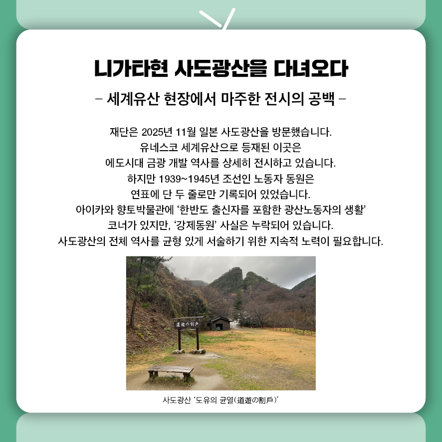 니가타현 사도광산을 다녀오다. 세계유산 현장에서 마주한 전시의 공백. 재단은 2025년 11월 일본 사도광산을 방문했습니다.  유네스코 세계유산으로 등재된 이곳은  에도시대 금광 개발 역사를 상세히 전시하고 있습니다.  하지만 1939~1945년 조선인 노동자 동원은 연표에 단 두 줄로만 기록되어 있었습니다.  아이카와 향토박물관에 '한반도 출신자를 포함한 광산노동자의 생활' 코너가 있지만,  '강제동원' 사실은 누락되어 있습니다.  사도광산의 전체 역사를 균형 있게 서술하기 위한 지속적 노력이 필요합니다.