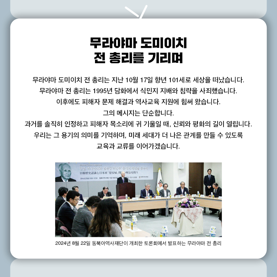 무라야마 도미이치 전 총리를 기리며  무라야마 도미이치 전 총리는 지난 10월 17일 향년 101세로 세상을 떠났습니다. 무라야마 전 총리는 1995년 담화에서 식민지 지배와 침략을 사죄했습니다.  이후에도 피해자 문제 해결과 역사교육 지원에 힘써 왔습니다.  그의 메시지는 단순합니다.  과거를 솔직히 인정하고 피해자 목소리에 귀 기울일 때,  신뢰와 평화의 길이 열립니다.  우리는 그 용기의 의미를 기억하며,  미래 세대가 더 나은 관계를 만들 수 있도록 교육과 교류를 이어가겠습니다.