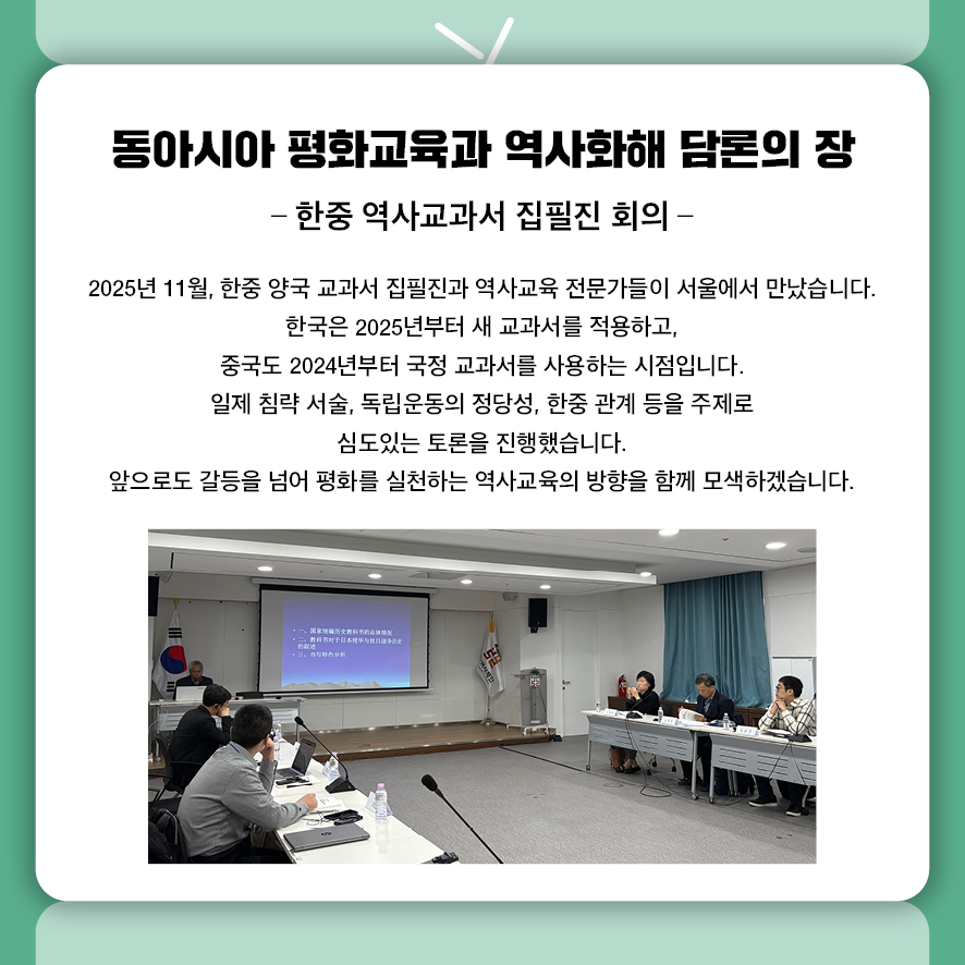 동아시아 평화교육과 역사화해 담론의 장. 한중 역사교과서 집필진 회의. 2025년 11월, 한중 양국 교과서 집필진과 역사교육 전문가들이 서울에서 만났습니다.  한국은 2025년부터 새 교과서를 적용하고,  중국도 2024년부터 국정 교과서를 사용하는 시점입니다.  일제 침략 서술, 독립운동의 정당성, 한중 관계 등을 주제로 심도있는 토론을 진행했습니다.  앞으로도 갈등을 넘어 평화를 실천하는 역사교육의 방향을 함께 모색하겠습니다.