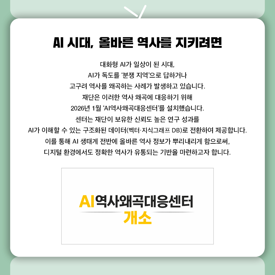 AI 시대, 올바른 역사를 지키려면 -재단 AI 역사왜곡대응센터 개소-  대화형 AI가 일상이 된 시대,  AI가 독도를 '분쟁 지역'으로 답하거나 고구려 역사를 왜곡하는 사례가 발생하고 있습니다.  재단은 이러한 역사 왜곡에 대응하기 위해  2026년 1월 'AI역사왜곡대응센터'를 설치했습니다.  센터는 재단이 보유한 신뢰도 높은 연구 성과를  AI가 이해할 수 있는 구조화된 데이터(벡터·지식그래프 DB)로 전환하여 제공합니다.  이를 통해 AI 생태계 전반에 올바른 역사 정보가 뿌리내리게 함으로써,  디지털 환경에서도 정확한 역사가 유통되는 기반을 마련하고자 합니다. 