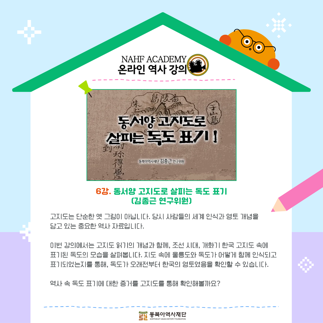 6강.동서양 고지도로 살피는 독도 표기(김종근 연구위원),고지도는 단순한 옛 그림이 아닙니다. 당시 사람들의 세계 인식과 영토 개념을  담고 있는 중요한 역사 자료입니다. 이번 강의에서는 고지도 읽기의 개념과 함께, 조선 시대, 개화기 한국 고지도 속에  표기된 독도의 모습을 살펴봅니다. 지도 속에 울릉도와 독도가 어떻게 함께 인식되고 표기되었는지를 통해, 독도가 오래전부터 한국의 영토였음을 확인할 수 있습니다. 역사 속 독도 표기에 대한 증거를 고지도를 통해 확인해볼까요?