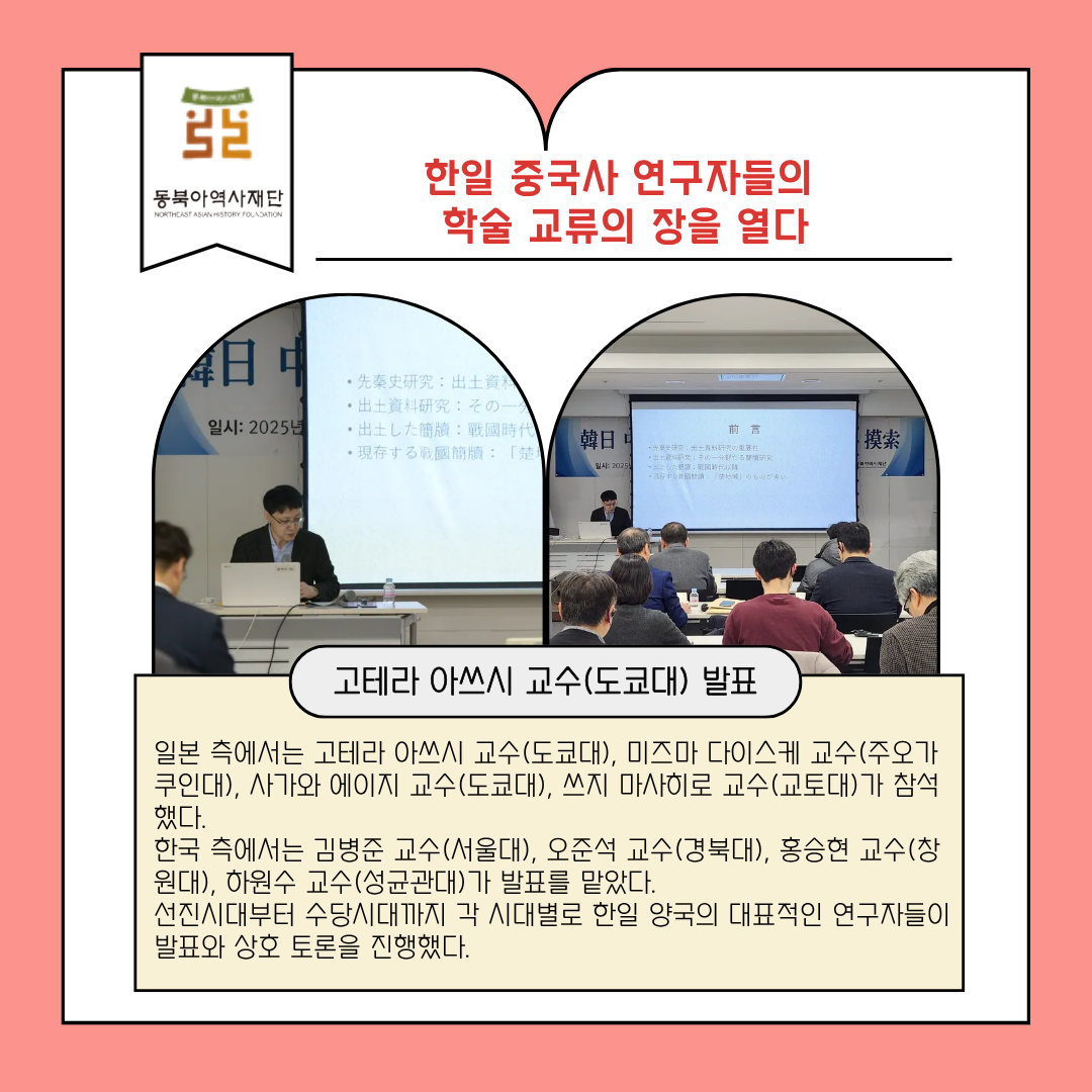 한일 중국사 연구자들의 학술 교류의 장을 열다, 고테라 아쓰시 교수(도쿄대) 발표, 일본 측에서는 고테라 아쓰시 교수(도쿄대), 미즈마 다이스케 교수(주오가쿠인대), 사가와 에이지 교수(도쿄대), 쓰지 마사히로 교수(교토대)가 참석했다.  한국 측에서는 김병준 교수(서울대), 오준석 교수(경북대), 홍승현 교수(창원대), 하원수 교수(성균관대)가 발표를 맡았다.  선진시대부터 수당시대까지 각 시대별로 한일 양국의 대표적인 연구자들이 발표와 상호 토론을 진행했다.