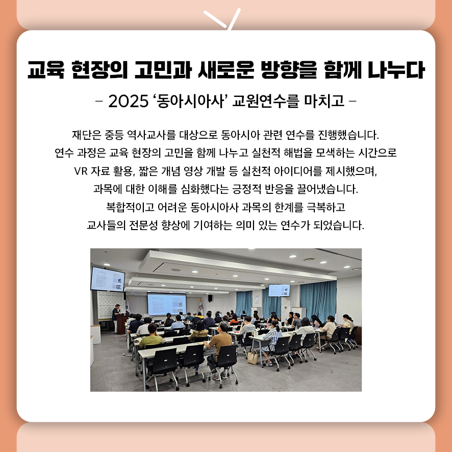 교육 현장의 고민과 새로운 방향을 함께 나누다 - 2025 ‘동아시아사’ 교원연수를 마치고 -  재단은 중등 역사교사를 대상으로 동아시아 관련 연수를 진행했습니다.  연수 과정은 교육 현장의 고민을 함께 나누고 실천적 해법을 모색하는 시간으로  VR 자료 활용, 짧은 개념 영상 개발 등 실천적 아이디어를 제시했으며,  과목에 대한 이해를 심화했다는 긍정적 반응을 끌어냈습니다. 복합적이고 어려운 동아시아사 과목의 한계를 극복하고  교사들의 전문성 향상에 기여하는 의미 있는 연수가 되었습니다.