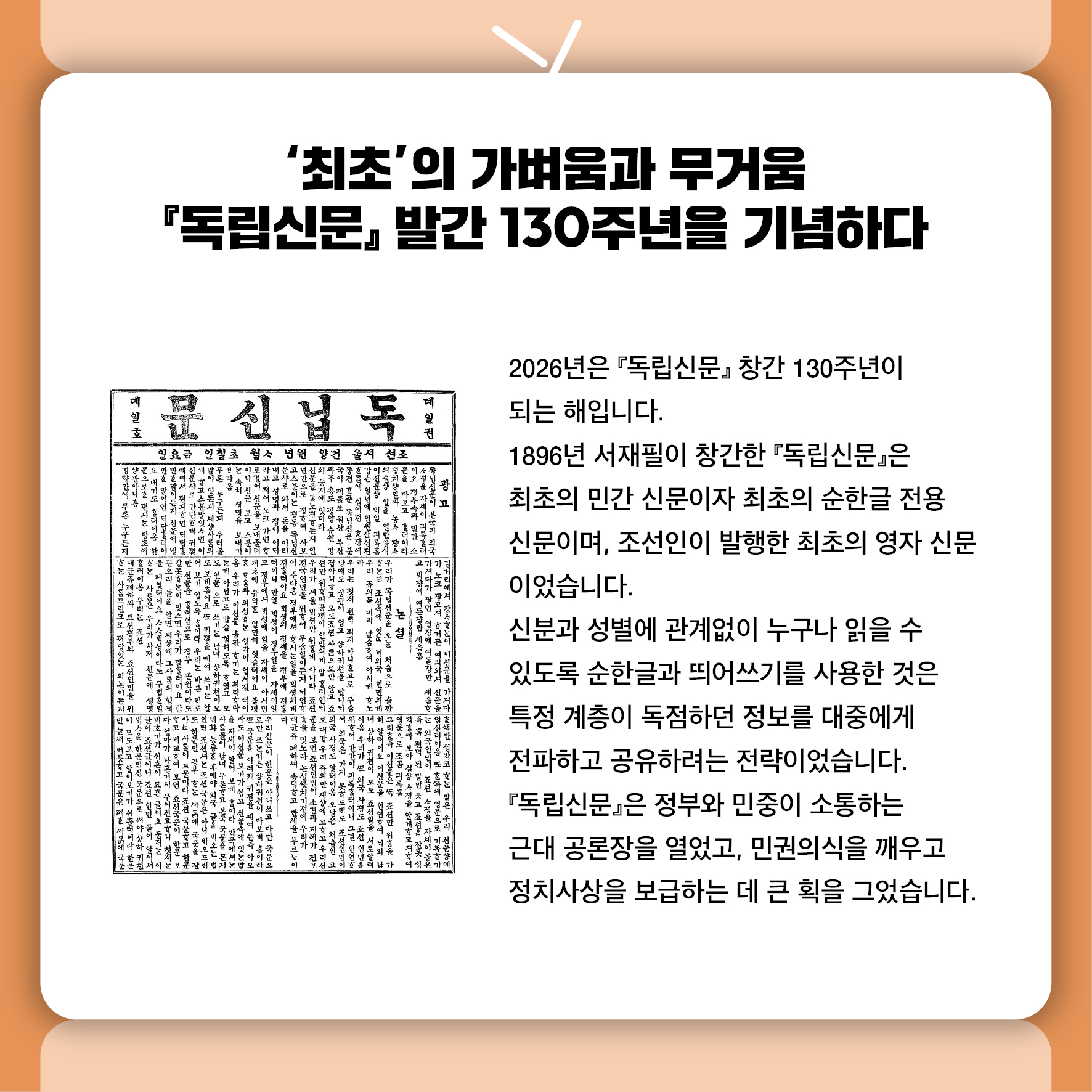 '최초'의 가벼움과 무거움 『독립신문』 발간 130주년을 기념하다 2026년은 『독립신문』 창간 130주년이 되는 해입니다.  1896년 서재필이 창간한 『독립신문』은 최초의 민간 신문이자 최초의 순한글 전용 신문이며,  조선인이 발행한 최초의 영자 신문이었습니다.  신분과 성별에 관계없이 누구나 읽을 수 있도록 순한글과 띄어쓰기를 사용한 것은  특정 계층이 독점하던 정보를 대중에게 전파하고 공유하려는 전략이었습니다.  『독립신문』은 정부와 민중이 소통하는 근대 공론장을 열었고,  민권의식을 깨우고 정치사상을 보급하는 데 큰 획을 그었습니다.