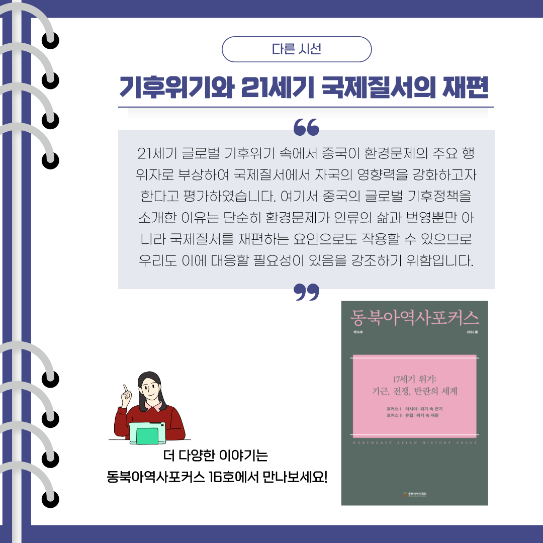 기후위기와 21세기 국제질서의 재편 21세기 글로벌 기후위기 속에서 중국이 환경문제의 주요 행위자로 부상하여 국제질서에서 자국의 영향력을 강화하고자 한다고 평가하였습니다. 여기서 중국의 글로벌 기후정책을 소개한 이유는 단순히 환경문제가 인류의 삶과 번영뿐만 아니라 국제질서를 재편하는 요인으로도 작용할 수 있으므로 우리도 이에 대응할 필요성이 있음을 강조하기 위함입니다.