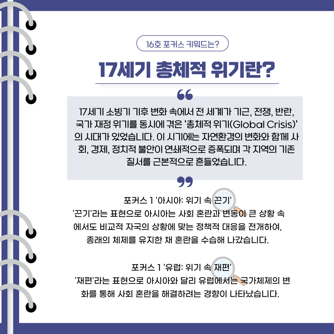 16호 포커스 키워드는?17세기 총체적 위기란?17세기 소빙기 기후 변화 속에서 전 세계가 기근, 전쟁, 반란, 국가 재정 위기를 동시에 겪은 '총체적 위기(Global Crisis)' 의 시대가 있었습니다. 이 시기에는 자연환경의 변화와 함께 사회, 경제, 정치적 불안이 연쇄적으로 증폭되며 각 지역의 기존 질서를 근본적으로 흔들었습니다.포커스 1 '아시아: 위기 속 끈기'  '끈기'라는 표현으로 아시아는 사회 혼란과 변동이 큰 상황 속에서도 비교적 자국의 상황에 맞는 정책적 대응을 전개하여,  종래의 체제를 유지한 채 혼란을 수습해 나갔습니다. 포커스 1 '유럽: 위기 속 재편'  '재편'라는 표현으로 아시아와 달리 유럽에서는 국가체제의 변화를 통해 사회 혼란을 해결하려는 경향이 나타났습니다.  