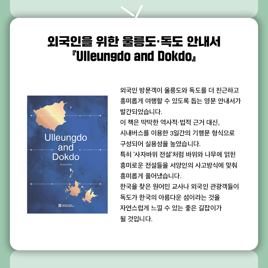 외국인을 위한 울릉도·독도 안내서  Ulleungdo and Dokdo  외국인 방문객이 울릉도와 독도를 더 친근하고 흥미롭게 여행할 수 있도록 돕는  영문 안내서가 발간되었습니다.  이 책은 딱딱한 역사적·법적 근거 대신,  시내버스를 이용한 3일간의 기행문 형식으로 구성되어 실용성을 높였습니다.  특히 '사자바위 전설'처럼 바위와 나무에 얽힌 흥미로운 전설들을  서양인의 사고방식에 맞춰 흥미롭게 풀어냈습니다.  한국을 찾은 원어민 교사나 외국인 관광객들이  독도가 한국의 아름다운 섬이라는 것을 자연스럽게 느낄 수 있는 좋은 길잡이가 될 것입니다. 