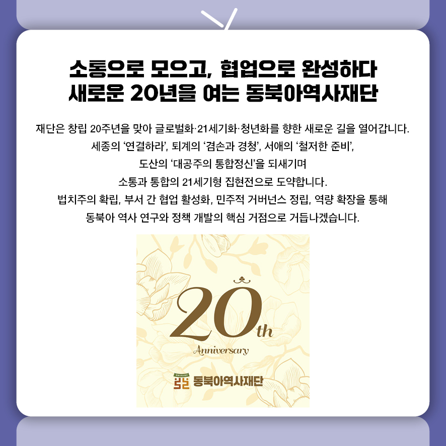 소통으로 모으고, 협업으로 완성하다 새로운 20년을 여는 동북아역사재단 재단은 창립 20주년을 맞아 글로벌화·21세기화·청년화를 향한 새로운 길을 열어갑니다.  세종의 '연결하라', 퇴계의 '겸손과 경청',  서애의 '철저한 준비', 도산의 '대공주의 통합정신'을 되새기며  소통과 통합의 21세기형 집현전으로 도약합니다.  법치주의 확립, 부서 간 협업 활성화, 민주적 거버넌스 정립, 역량 확장을 통해  동북아 역사 연구와 정책 개발의 핵심 거점으로 거듭나겠습니다.