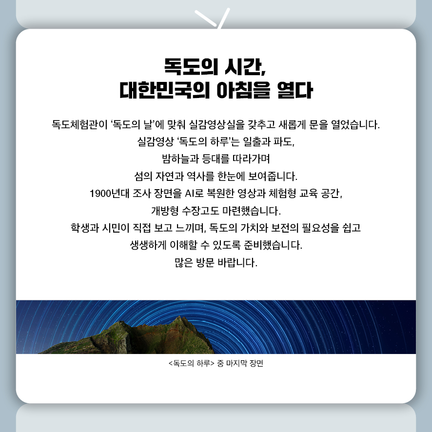 독도의 시간, 대한민국의 아침을 열다  독도체험관이 ‘독도의 날’에 맞춰 실감영상실을 갖추고 새롭게 문을 열었습니다.  실감영상 ‘독도의 하루’는 일출과 파도, 밤하늘과 등대를 따라가며  섬의 자연과 역사를 한눈에 보여줍니다.  1900년대 조사 장면을 AI로 복원한 영상과 체험형 교육 공간, 개방형 수장고도 마련했습니다.  학생과 시민이 직접 보고 느끼며,  독도의 가치와 보전의 필요성을 쉽고 생생하게 이해할 수 있도록 준비했습니다. 많은 방문 바랍니다.