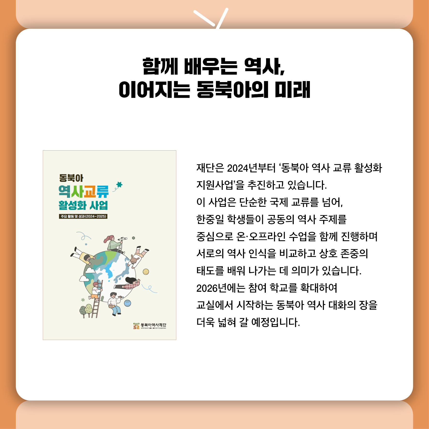 함께 배우는 역사, 이어지는 동북아의 미래 재단은 2024년부터 '동북아 역사 교류 활성화 지원사업'을 추진하고 있습니다.  이 사업은 단순한 국제 교류를 넘어,  한중일 학생들이 공동의 역사 주제를 중심으로 온·오프라인 수업을 함께 진행하며  서로의 역사 인식을 비교하고 상호 존중의 태도를 배워 나가는 데 의미가 있습니다.  2026년에는 참여 학교를 확대하여  교실에서 시작하는 동북아 역사 대화의 장을 더욱 넓혀 갈 예정입니다.