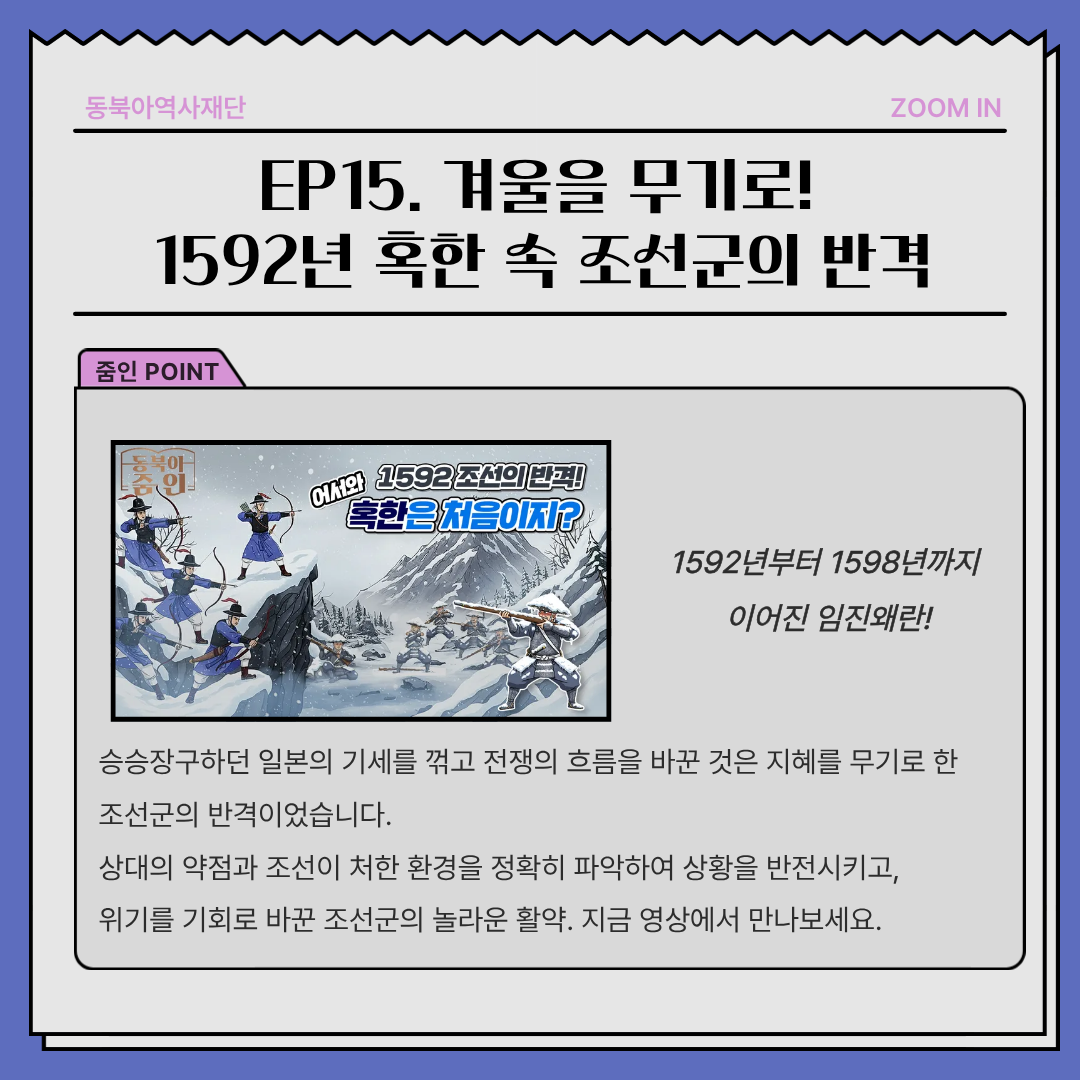 EP15. 겨울을 무기로!1592년 혹한 속 조선군의 반격, 1592년부터 1598년까지  이어진 임진왜란! 승승장구하던 일본의 기세를 꺾고 전쟁의 흐름을 바꾼 것은 지혜를 무기로 한 조선군의 반격이었습니다. 상대의 약점과 조선이 처한 환경을 정확히 파악하여 상황을 반전시키고, 위기를 기회로 바꾼 조선군의 놀라운 활약. 지금 영상에서 만나보세요.