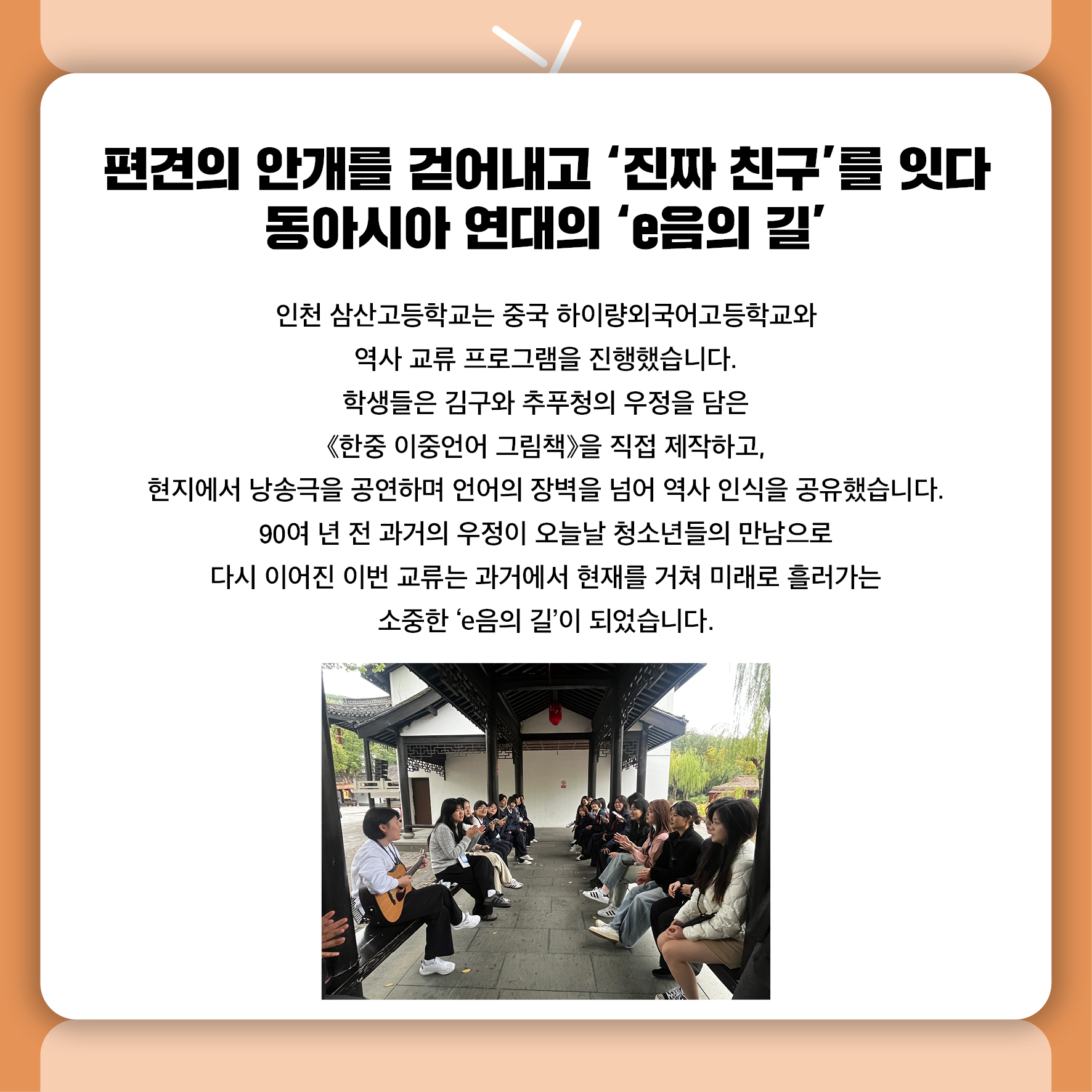 편견의 안개를 걷어내고 '진짜 친구'를 잇다 동아시아 연대의 'e음의 길’ 인천 삼산고등학교는 중국 하이량외국어고등학교와 역사 교류 프로그램을 진행했습니다.  학생들은 김구와 추푸청의 우정을 담은 《한중 이중언어 그림책》을 직접 제작하고,  현지에서 낭송극을 공연하며 언어의 장벽을 넘어 역사 인식을 공유했습니다. 90여 년 전 과거의 우정이 오늘날 청소년들의 만남으로 다시 이어진 이번 교류는  과거에서 현재를 거쳐 미래로 흘러가는 소중한 'e음의 길'이 되었습니다.