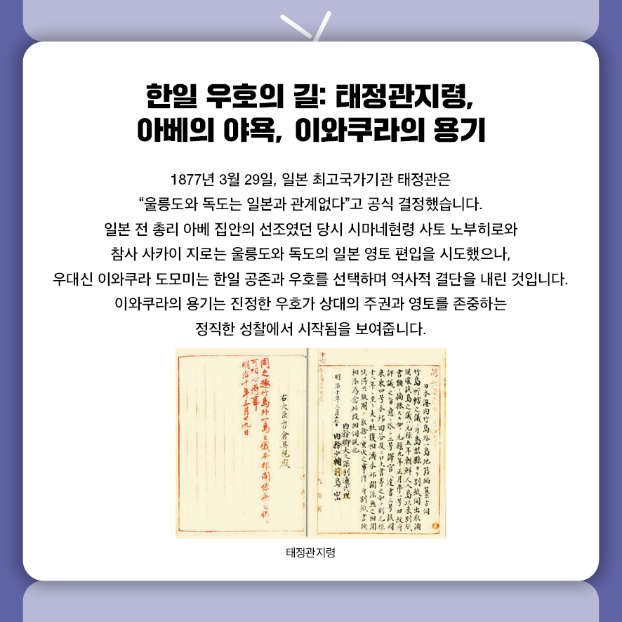 한일 우호의 길: 태정관지령, 아베의 야욕, 이와쿠라의 용기 1877년 3월 29일, 일본 최고국가기관 태정관은  "울릉도와 독도는 일본과 관계없다"고 공식 결정했습니다.  일본 전 총리 아베 집안의 선조였던 당시 시마네현령 사토 노부히로와 참사 사카이 지로는  울릉도와 독도의 일본 영토 편입을 시도했으나,  우대신 이와쿠라 도모미는 한일 공존과 우호를 선택하며  역사적 결단을 내린 것입니다.  이와쿠라의 용기는 진정한 우호가 상대의 주권과 영토를 존중하는  정직한 성찰에서 시작됨을 보여줍니다. 사진: 태정관지령