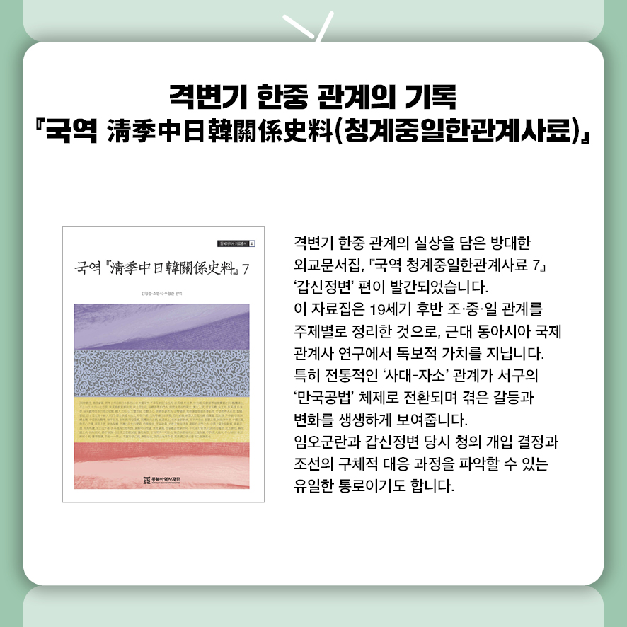 격변기 한중 관계의 기록  『국역 淸季中日韓關係史料』  격변기 한중 관계의 실상을 담은 방대한 외교문서집,  『국역 청계중일한관계사료』 제7권 '갑신정변' 편이 발간되었습니다.  이 자료집은 19세기 후반 조·중·일 관계를 주제별로 정리한 것으로,  근대 동아시아 국제관계사 연구에서 독보적 가치를 지닙니다.  특히 전통적인 '사대-자소' 관계가 서구의 '만국공법' 체제로 전환되며 겪은  갈등과 변화를 생생하게 보여줍니다.  임오군란과 갑신정변 당시 청의 개입 결정과  조선의 구체적 대응 과정을 파악할 수 있는 유일한 통로이기도 합니다. 