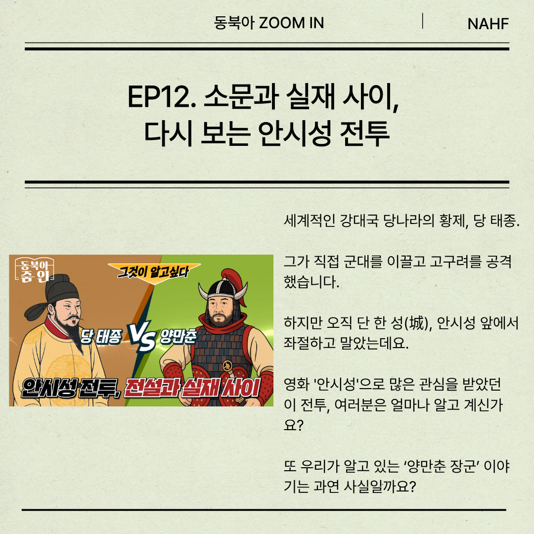 EP12. 소문과 실재 사이,  다시 보는 안시성 전투 세계적인 강대국 당나라의 황제, 당 태종.  그가 직접 군대를 이끌고 고구려를 공격했습니다.   하지만 오직 단 한 성(城), 안시성 앞에서 좌절하고 말았는데요. 영화 '안시성'으로 많은 관심을 받았던  이 전투, 여러분은 얼마나 알고 계신가요?  또 우리가 알고 있는 ‘양만춘 장군’ 이야기는 과연 사실일까요?