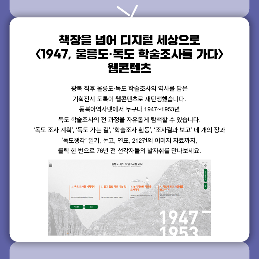 책장을 넘어 디지털 세상으로 <1947, 울릉도·독도 학술조사를 가다> 웹콘텐츠 광복 직후 울릉도·독도 학술조사의 역사를 담은  기획전시 도록이 웹콘텐츠로 재탄생했습니다.  동북아역사넷에서 누구나 1947~1953년 독도 학술조사의 전 과정을  자유롭게 탐색할 수 있습니다.  '독도 조사 계획', '독도 가는 길', '학술조사 활동', '조사결과 보고' 네 개의 장과  '독도행각' 일기, 논고, 연표, 212건의 이미지 자료까지,  클릭 한 번으로 76년 전 선각자들의 발자취를 만나보세요.
